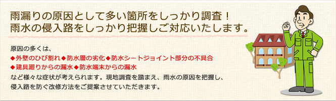 雨漏りの原因として多い箇所をしっかり調査！雨水の侵入路をしっかり把握しご対応いたします。　原因の多くは、◆外壁のひび割れ◆防水層の劣化◆防水シートジョイント部分の不具合◆建具廻りからの漏水◆防水端末からの漏水など様々な症状が考えられます。現地調査を踏まえ、雨水の原因を把握し、侵入路を防ぐ改修方法をご提案させていただきます。