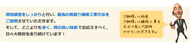 現地調査をしっかりと行い、最良の雨漏り補修工事方法をご説明させていただきます。そして、どこよりも安く、質の高い技術でお応えすべく、日々大阪府を走り続けています！ ご納得いく料金ご納得いく補修工事を分かり易くご説明させていただきます。