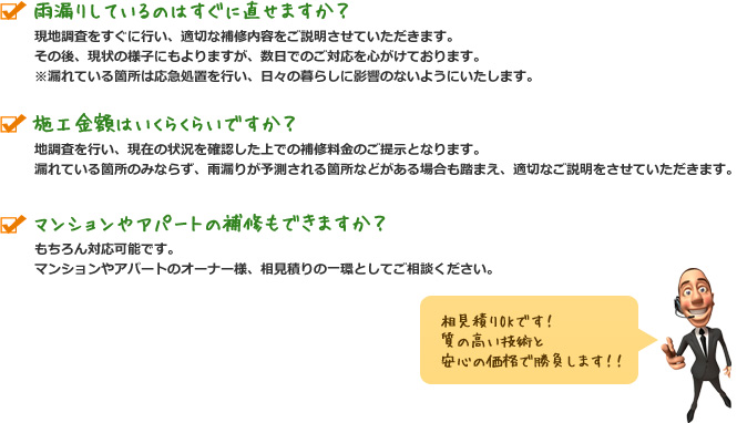 雨漏りしているのはすぐに直せますか？ 現地調査をすぐに行い、適切な補修内容をご説明させていただきます。その後、現状の様子にもよりますが、数日でのご対応を心がけております。※漏れている箇所は応急処置を行い、日々の暮らしに影響のないようにいたします。 施工金額はいくらくらいですか？ 現地調査を行い、現在の状況を確認した上での補修料金のご提示となります。漏れている箇所のみならず、雨漏りが予測される箇所などがある場合も踏まえ、適切なご説明をさせていただきます。 マンションやアパートの補修もできますか？ もちろん対応可能です。マンションやアパートのオーナー様、相見積りの一環としてご相談ください。相見積りOKです！ 質の高い技術と安心の価格で勝負します！！