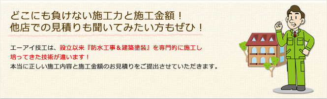 どこにも負けない施工力と施工金額！他店での見積りも聞いてみたい方もぜひ！　エーアイ技工は、設立以来『防水工事＆建築塗装』を専門的に施工し培ってきた技術が違います！本当に正しい施工内容と施工金額のお見積りをご提出させていただきます。