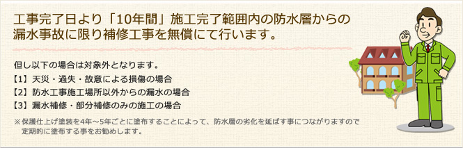 工事完了日より「10年間」施工完了範囲内の防水層からの漏水事故に限り補修工事を無償にて行います。 但し以下の場合は対象外となります。【1】天災・過失・故意による損傷の場合【2】防水工事施工場所以外からの漏水の場合【3】漏水補修・部分補修のみの施工の場合 ※保護仕上げ塗装を4年～5年ごとに塗布することによって、防水層の劣化を延ばす事につながりますので定期的に塗布する事をお勧めします。