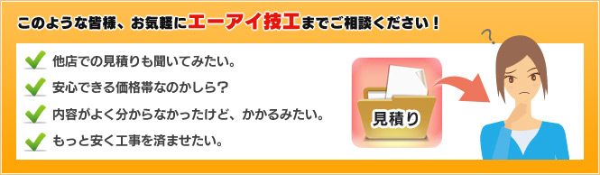 このような皆様、お気軽にエーアイ技工までご相談ください！　他店での見積りも聞いてみたい。　安心できる価格帯なのかしら？　内容がよく分からなかったけど、かかるみたい。　もっと安く工事を済ませたい。